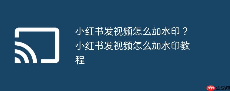 小红书发视频怎么加水印？小红书发视频怎么加水印教程