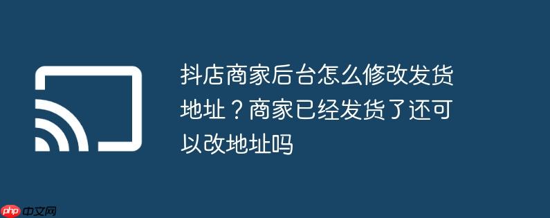 抖店商家后台怎么修改发货地址？商家已经发货了还可以改地址吗