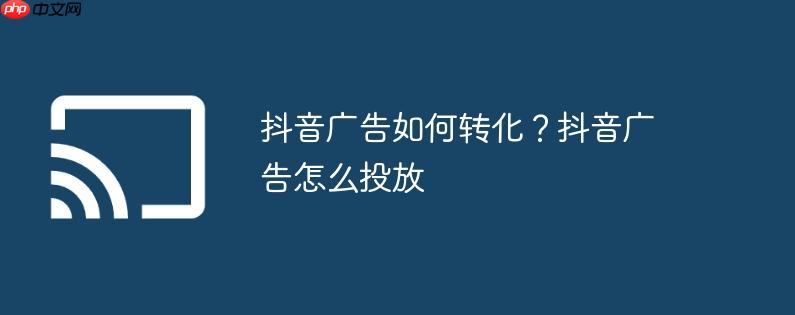 抖音广告如何转化？抖音广告怎么投放
