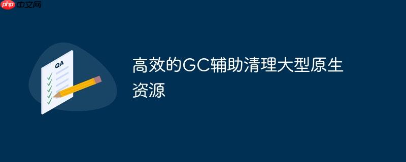 高效的GC辅助清理大型原生资源