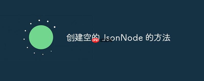 创建空的 JsonNode 的方法