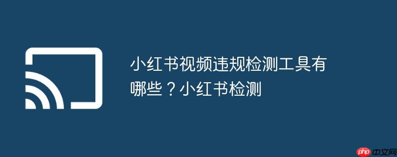 小红书视频违规检测工具有哪些？小红书检测