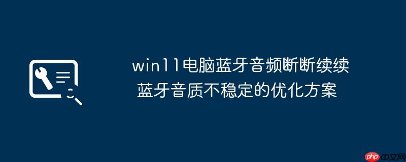 win11电脑蓝牙音频断断续续 蓝牙音质不稳定的优化方案