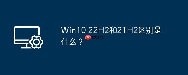 Win10 22H2和21H2区别是什么？