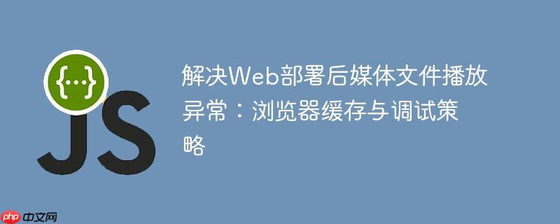 解决Web部署后媒体文件播放异常：浏览器缓存与调试策略