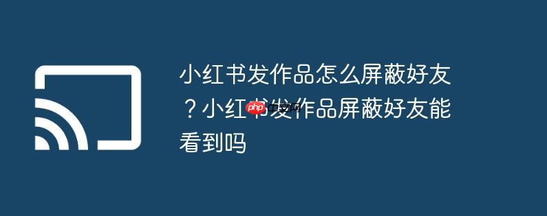 小红书发作品怎么屏蔽好友？小红书发作品屏蔽好友能看到吗