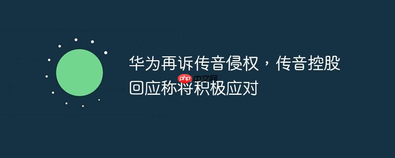 华为再诉传音侵权，传音控股回应称将积极应对