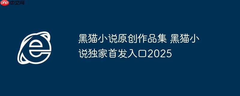 黑猫小说原创作品集 黑猫小说独家首发入口2025