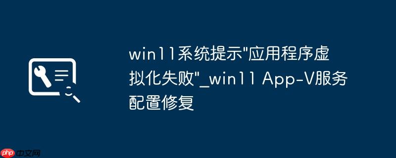 win11系统提示”应用程序虚拟化失败”_win11 App-V服务配置修复