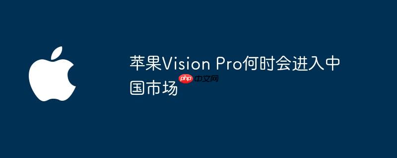 苹果Vision Pro何时会进入中国市场