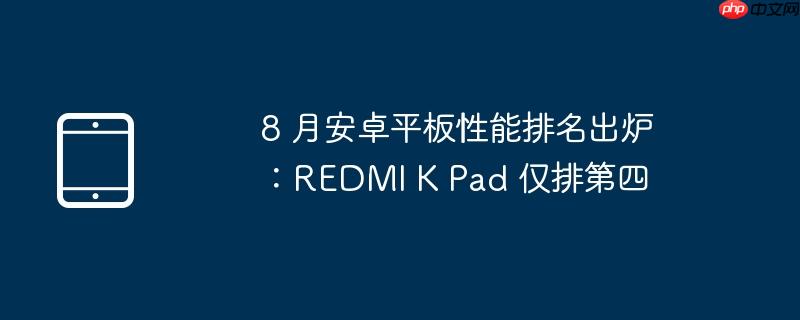 8 月安卓平板性能排名出炉：REDMI K Pad 仅排第四