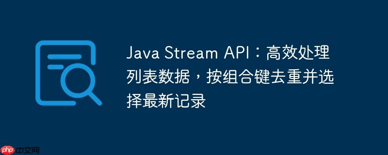 Java Stream API：高效处理列表数据，按组合键去重并选择最新记录