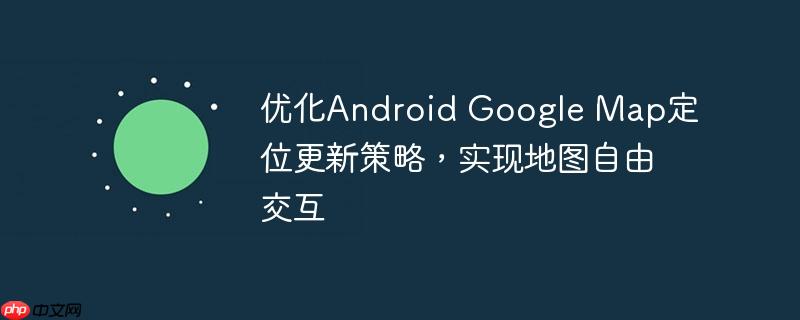 优化Android Google Map定位更新策略，实现地图自由交互