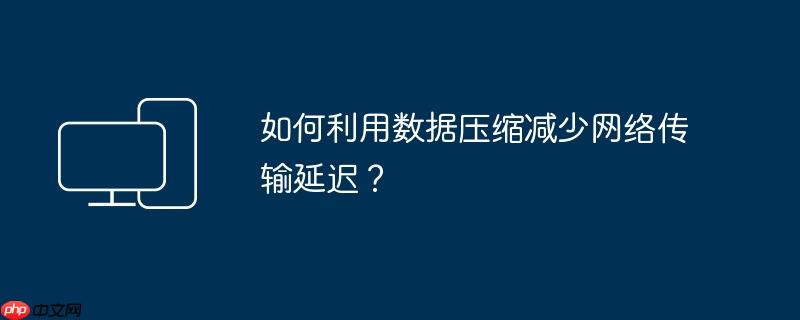 如何利用数据压缩减少网络传输延迟？
