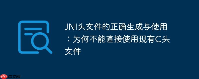 JNI头文件的正确生成与使用：为何不能直接使用现有C头文件