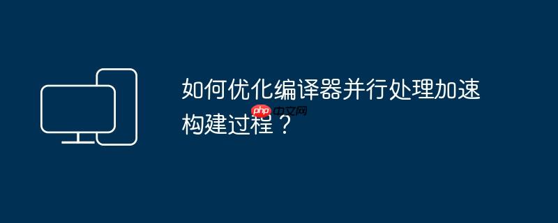 如何优化编译器并行处理加速构建过程？