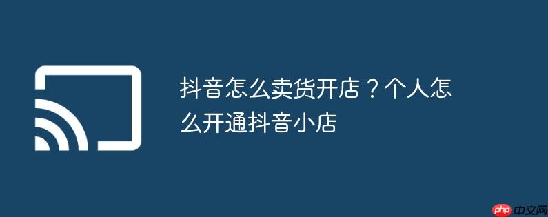 抖音怎么卖货开店？个人怎么开通抖音小店