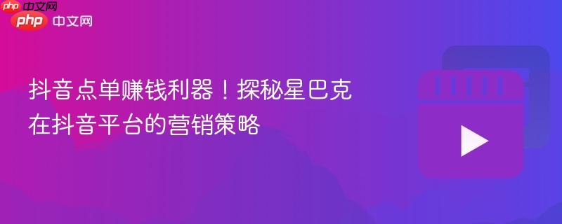抖音点单赚钱利器！探秘星巴克在抖音平台的营销策略