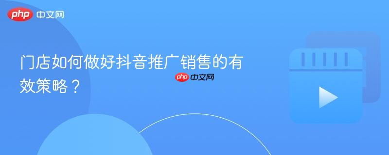 门店如何做好抖音推广销售的有效策略？