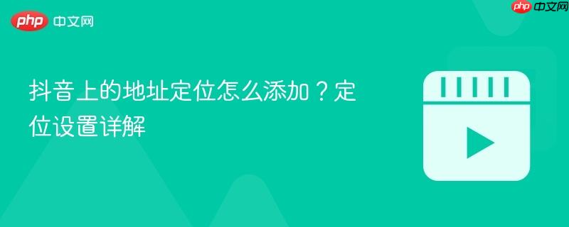 抖音上的地址定位怎么添加？定位设置详解