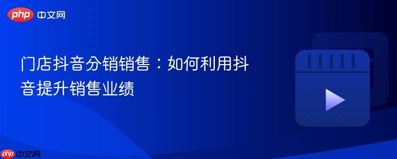 门店抖音分销销售：如何利用抖音提升销售业绩