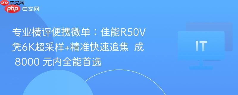 专业横评便携微单：佳能R50V凭6K超采样+精准快速追焦  成 8000 元内全能首选