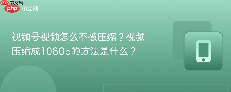 视频号视频怎么不被压缩？视频压缩成1080p的方法是什么？