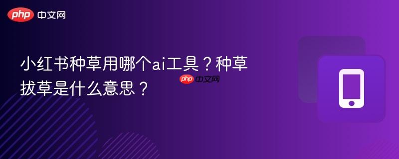 小红书种草用哪个ai工具？种草拔草是什么意思？