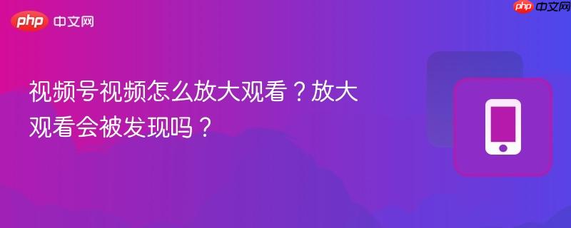 视频号视频怎么放大观看？放大观看会被发现吗？