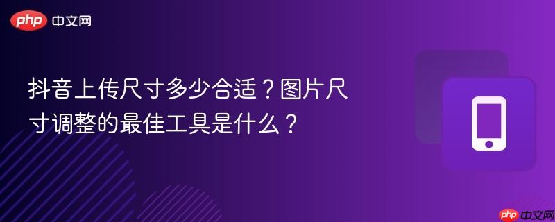 抖音上传尺寸多少合适？图片尺寸调整的最佳工具是什么？