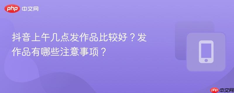 抖音上午几点发作品比较好？发作品有哪些注意事项？