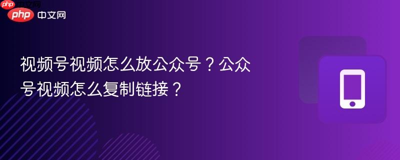 视频号视频怎么放公众号？公众号视频怎么复制链接？
