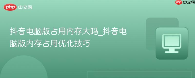 抖音电脑版占用内存大吗_抖音电脑版内存占用优化技巧