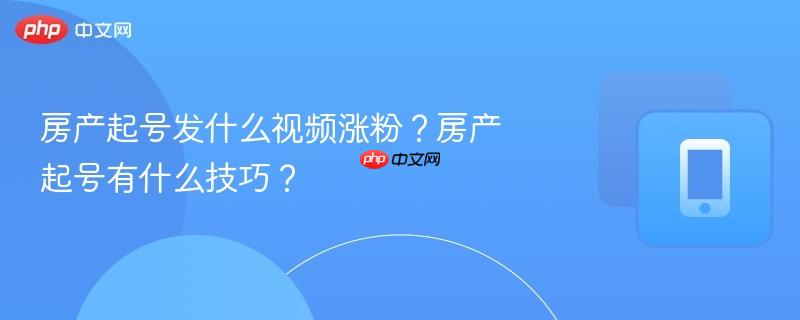 房产起号发什么视频涨粉？房产起号有什么技巧？