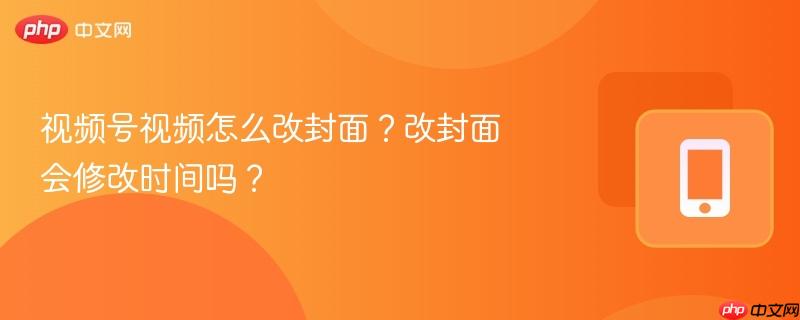 视频号视频怎么改封面？改封面会修改时间吗？