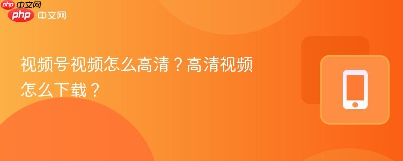 视频号视频怎么高清？高清视频怎么下载？