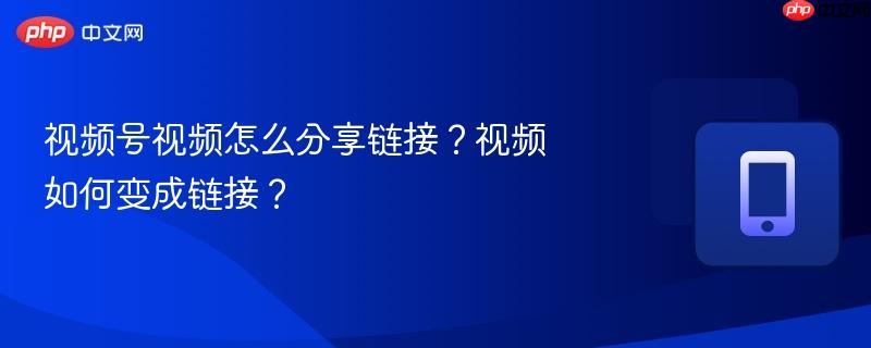 视频号视频怎么分享链接？视频如何变成链接？