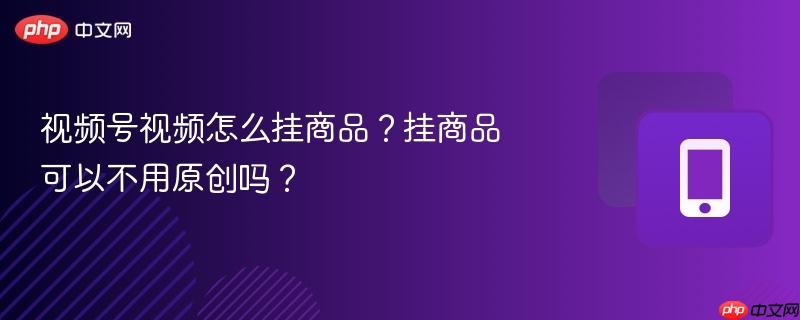 视频号视频怎么挂商品？挂商品可以不用原创吗？