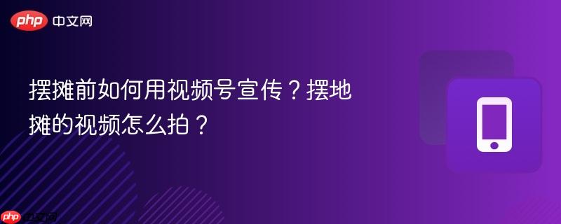 摆摊前如何用视频号宣传？摆地摊的视频怎么拍？