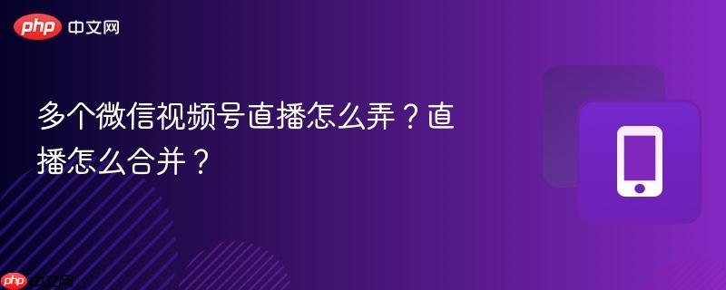 多个微信视频号直播怎么弄？直播怎么合并？