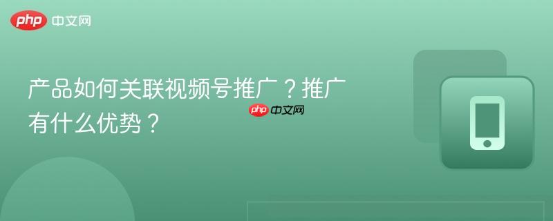 产品如何关联视频号推广？推广有什么优势？