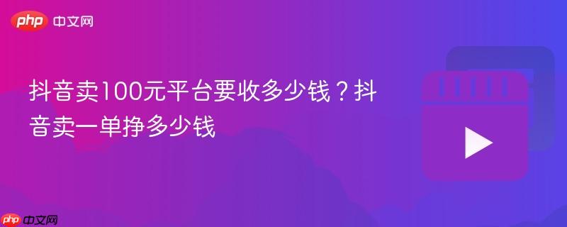 抖音卖100元平台要收多少钱？抖音卖一单挣多少钱
