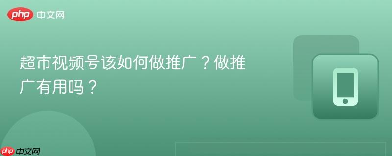 超市视频号该如何做推广？做推广有用吗？