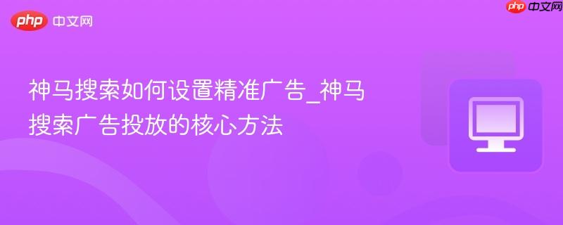 神马搜索如何设置精准广告_神马搜索广告投放的核心方法