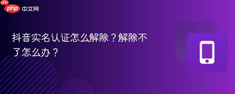 抖音实名认证怎么解除？解除不了怎么办？