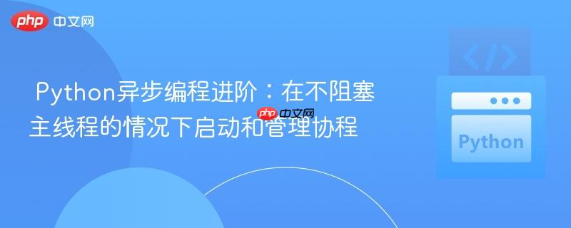 Python异步编程进阶：在不阻塞主线程的情况下启动和管理协程