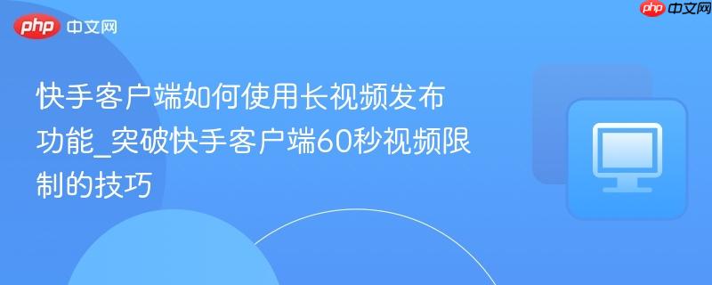 快手客户端如何使用长视频发布功能_突破快手客户端60秒视频限制的技巧