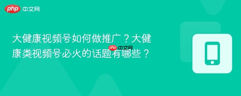 大健康视频号如何做推广？大健康类视频号必火的话题有哪些？