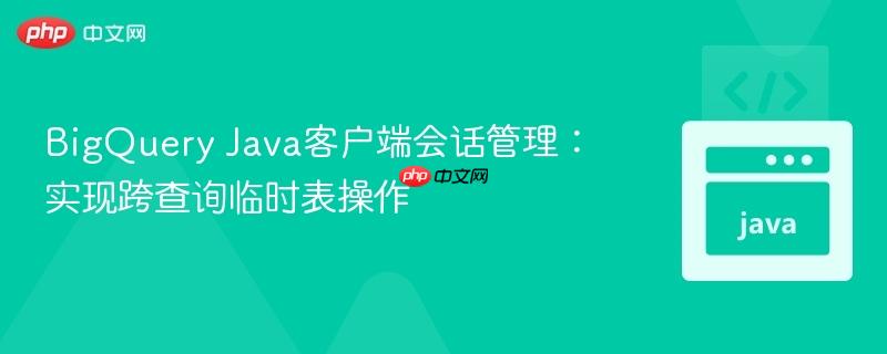 BigQuery Java客户端会话管理：实现跨查询临时表操作