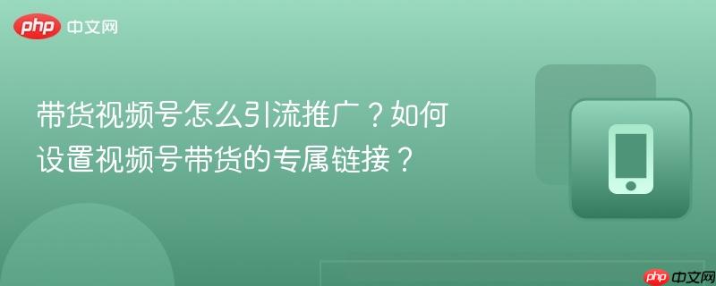 带货视频号怎么引流推广？如何设置视频号带货的专属链接？